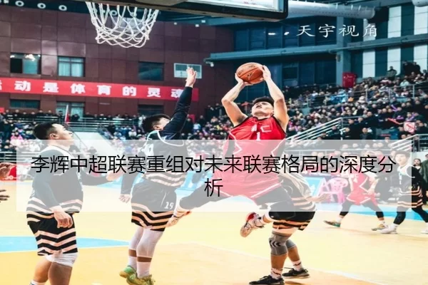 李辉中超联赛重组对未来联赛格局的深度分析
