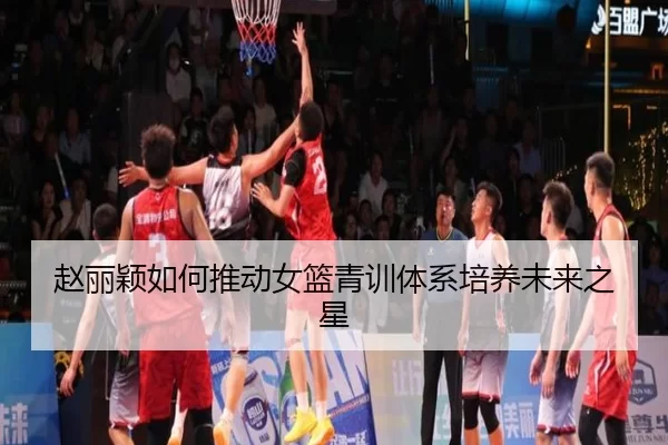 赵丽颖如何推动女篮青训体系培养未来之星